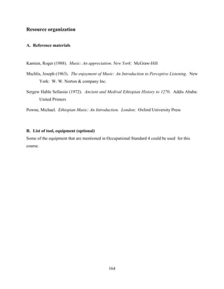 164
Resource organization
A. Reference materials
Kamien, Roger (1988). Music: An appreciation. New York: McGraw-Hill
Mschlis, Joseph (1963). The enjoyment of Music: An Introduction to Perceptive Listening. New
York: W. W. Norton & company Inc.
Sergew Hable Sellassie (1972). Ancient and Medival Ethiopian History to 1270. Addis Ababa:
United Printers
Powne, Michael. Ethiopian Music: An Introduction. London: Oxford University Press
B. List of tool, equipment (optional)
Some of the equipment that are mentioned in Occupational Standard 4 could be used for this
course.
 