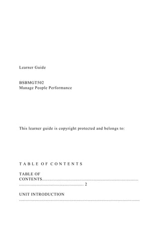 Learner Guide
BSBMGT502
Manage People Performance
This learner guide is copyright protected and belongs to:
T A B L E O F C O N T E N T S
TABLE OF
CONTENTS............................................................................
................................................... 2
UNIT INTRODUCTION
......................................................................................... ......
 