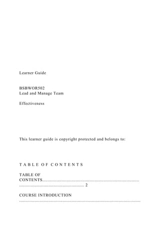 Learner Guide
BSBWOR502
Lead and Manage Team
Effectiveness
This learner guide is copyright protected and belongs to:
T A B L E O F C O N T E N T S
TABLE OF
CONTENTS............................................................................
................................................... 2
COURSE INTRODUCTION
....................................................................................... ........
 