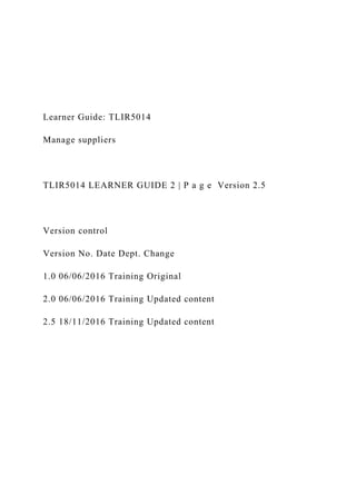 Learner Guide: TLIR5014
Manage suppliers
TLIR5014 LEARNER GUIDE 2 | P a g e Version 2.5
Version control
Version No. Date Dept. Change
1.0 06/06/2016 Training Original
2.0 06/06/2016 Training Updated content
2.5 18/11/2016 Training Updated content
 