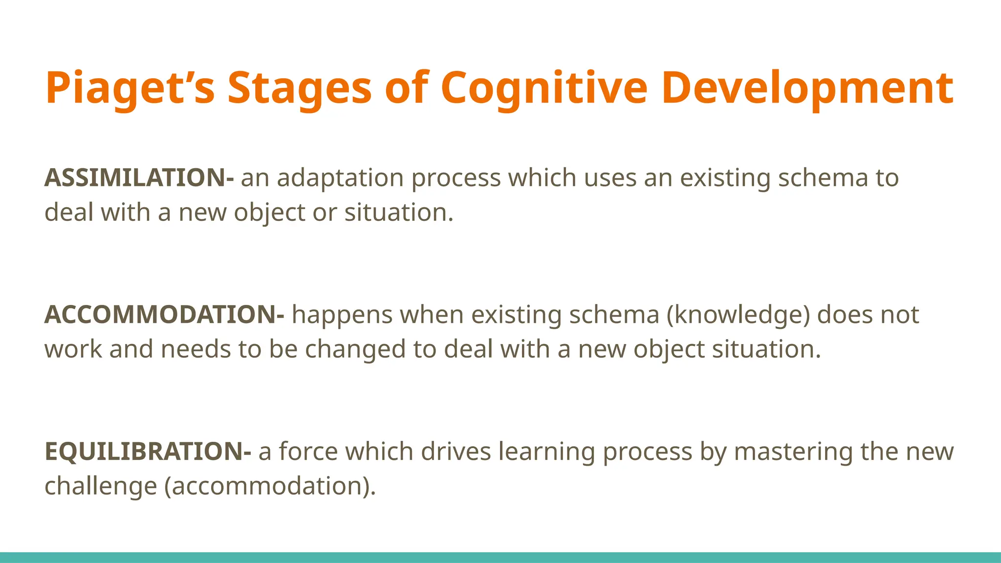 Piaget’s Stages of Cognitive Development
ASSIMILATION- an adaptation process which uses an existing schema to
deal with a new object or situation.
ACCOMMODATION- happens when existing schema (knowledge) does not
work and needs to be changed to deal with a new object situation.
EQUILIBRATION- a force which drives learning process by mastering the new
challenge (accommodation).
 