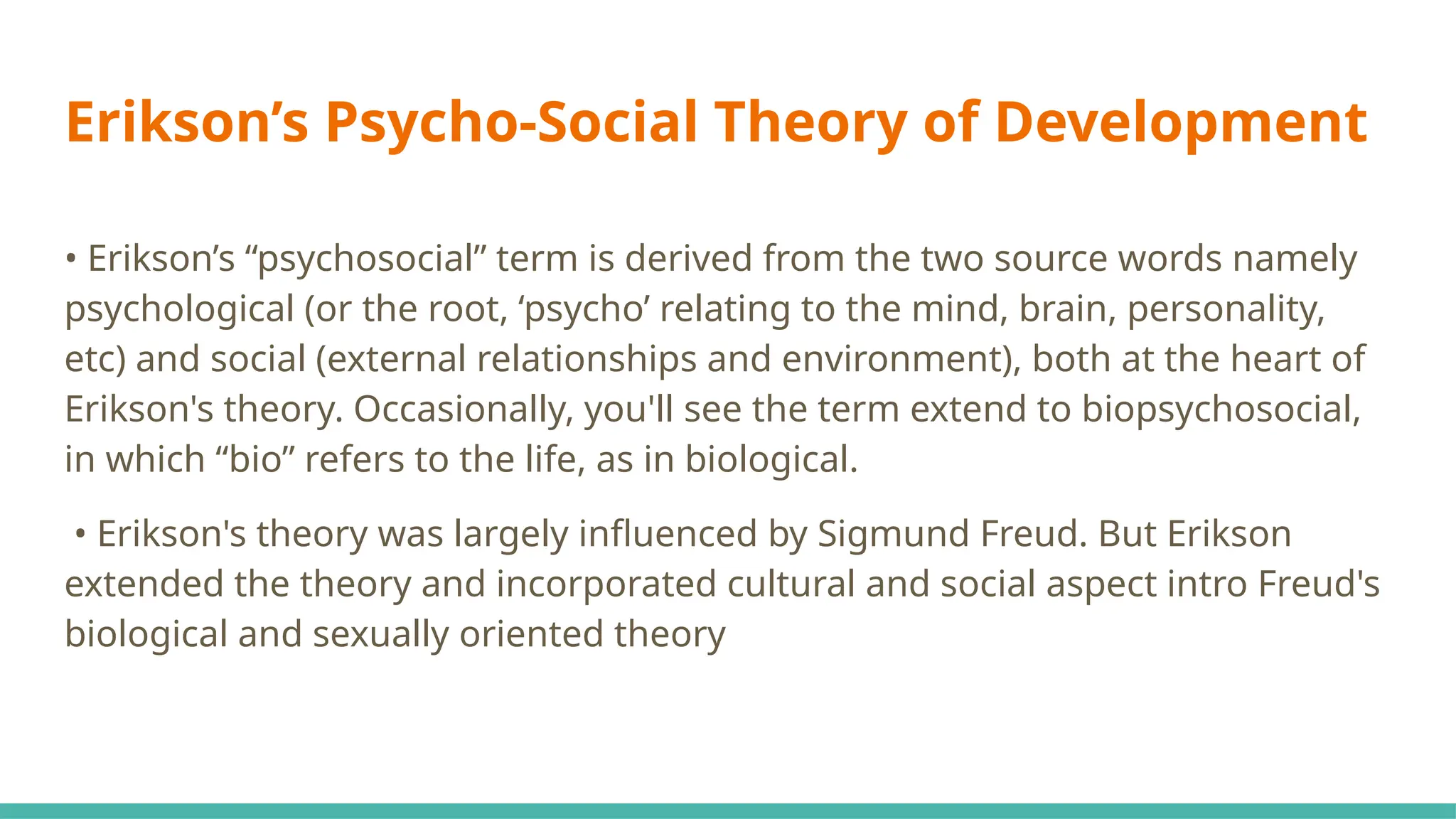 Erikson’s Psycho-Social Theory of Development
• Erikson’s “psychosocial” term is derived from the two source words namely
psychological (or the root, ‘psycho’ relating to the mind, brain, personality,
etc) and social (external relationships and environment), both at the heart of
Erikson's theory. Occasionally, you'll see the term extend to biopsychosocial,
in which “bio” refers to the life, as in biological.
• Erikson's theory was largely influenced by Sigmund Freud. But Erikson
extended the theory and incorporated cultural and social aspect intro Freud's
biological and sexually oriented theory
 