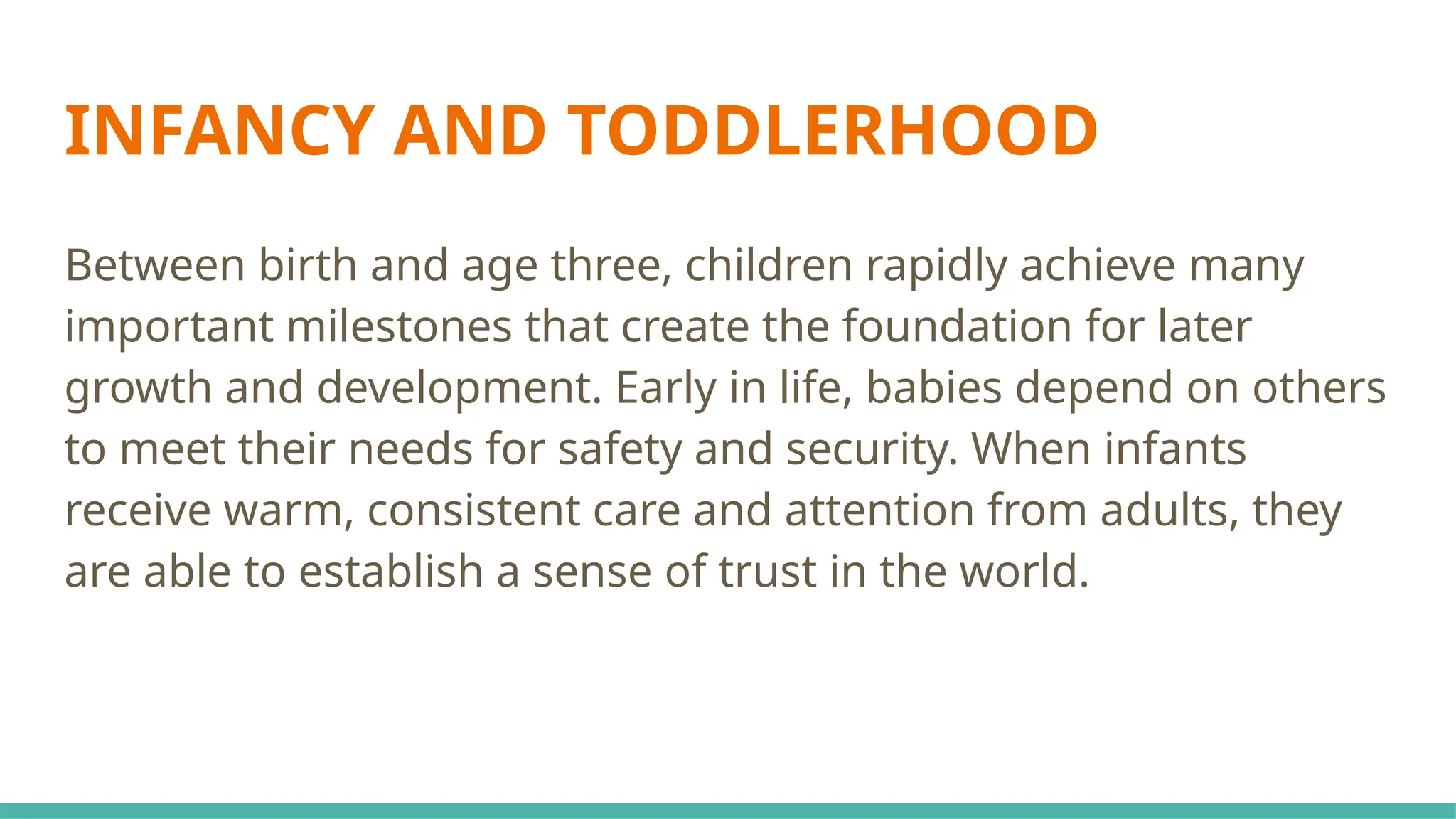 INFANCY AND TODDLERHOOD
Between birth and age three, children rapidly achieve many
important milestones that create the foundation for later
growth and development. Early in life, babies depend on others
to meet their needs for safety and security. When infants
receive warm, consistent care and attention from adults, they
are able to establish a sense of trust in the world.
 