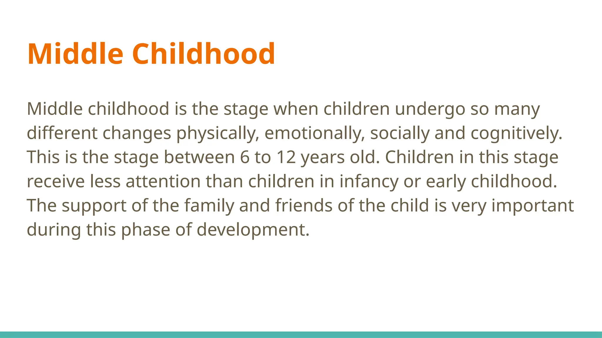 Middle Childhood
Middle childhood is the stage when children undergo so many
different changes physically, emotionally, socially and cognitively.
This is the stage between 6 to 12 years old. Children in this stage
receive less attention than children in infancy or early childhood.
The support of the family and friends of the child is very important
during this phase of development.
 