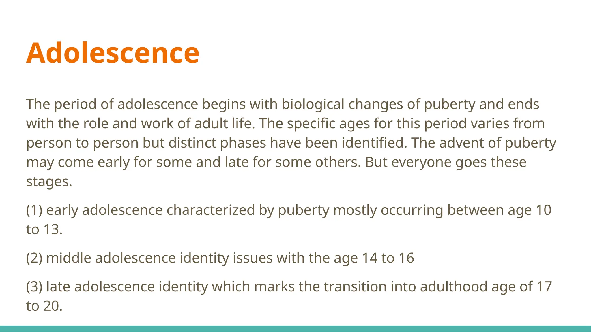Adolescence
The period of adolescence begins with biological changes of puberty and ends
with the role and work of adult life. The specific ages for this period varies from
person to person but distinct phases have been identified. The advent of puberty
may come early for some and late for some others. But everyone goes these
stages.
(1) early adolescence characterized by puberty mostly occurring between age 10
to 13.
(2) middle adolescence identity issues with the age 14 to 16
(3) late adolescence identity which marks the transition into adulthood age of 17
to 20.
 
