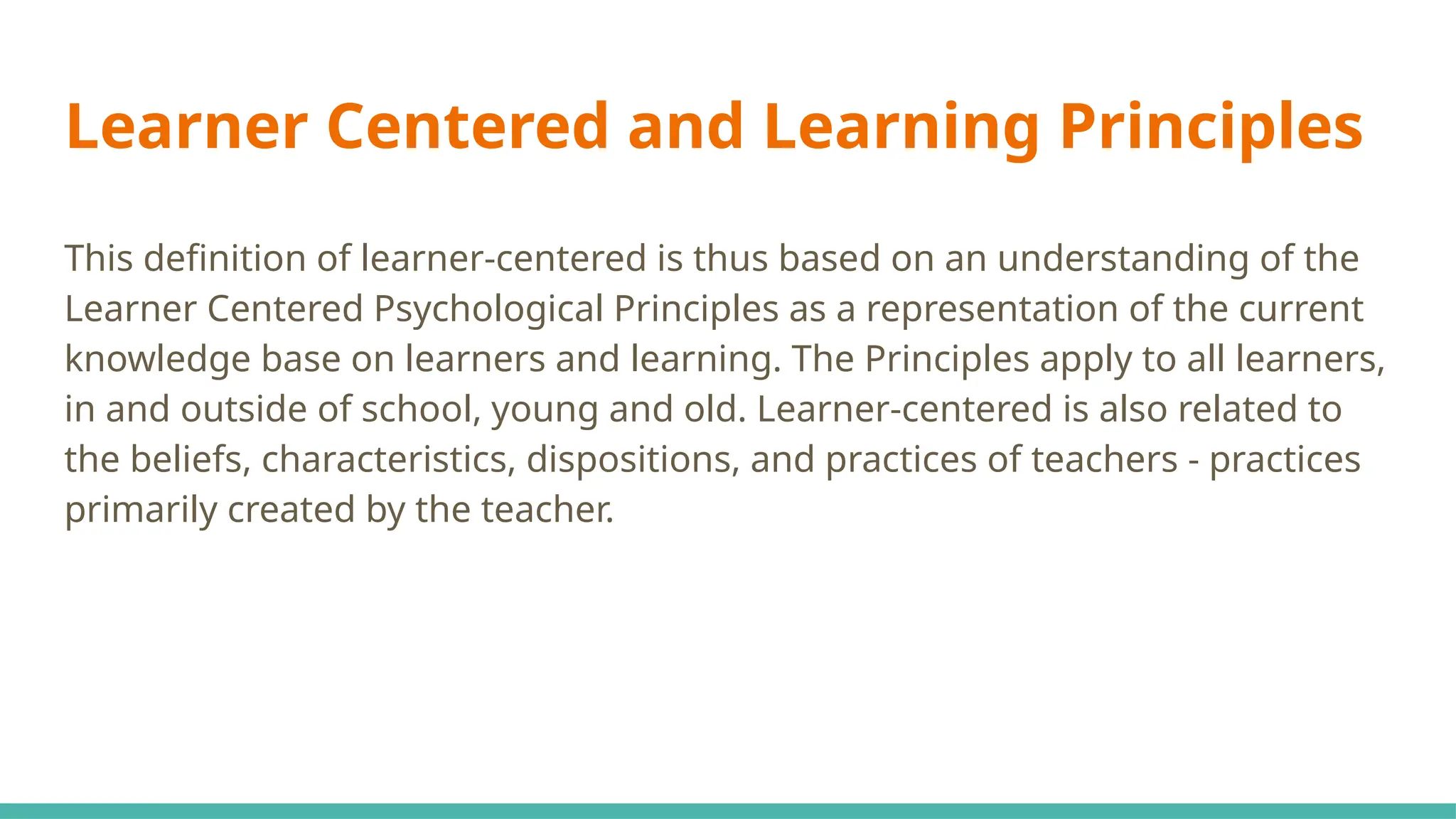 Learner Centered and Learning Principles
This definition of learner-centered is thus based on an understanding of the
Learner Centered Psychological Principles as a representation of the current
knowledge base on learners and learning. The Principles apply to all learners,
in and outside of school, young and old. Learner-centered is also related to
the beliefs, characteristics, dispositions, and practices of teachers - practices
primarily created by the teacher.
 