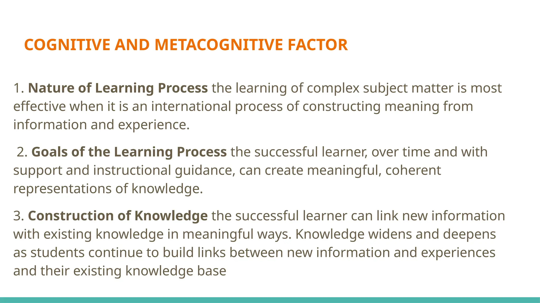 COGNITIVE AND METACOGNITIVE FACTOR
1. Nature of Learning Process the learning of complex subject matter is most
effective when it is an international process of constructing meaning from
information and experience.
2. Goals of the Learning Process the successful learner, over time and with
support and instructional guidance, can create meaningful, coherent
representations of knowledge.
3. Construction of Knowledge the successful learner can link new information
with existing knowledge in meaningful ways. Knowledge widens and deepens
as students continue to build links between new information and experiences
and their existing knowledge base
 