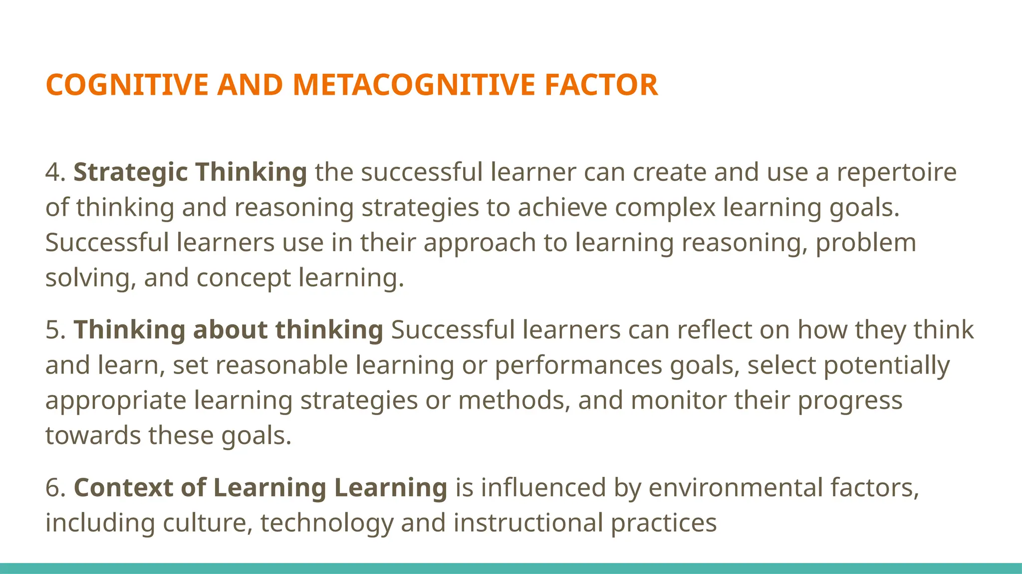 COGNITIVE AND METACOGNITIVE FACTOR
4. Strategic Thinking the successful learner can create and use a repertoire
of thinking and reasoning strategies to achieve complex learning goals.
Successful learners use in their approach to learning reasoning, problem
solving, and concept learning.
5. Thinking about thinking Successful learners can reflect on how they think
and learn, set reasonable learning or performances goals, select potentially
appropriate learning strategies or methods, and monitor their progress
towards these goals.
6. Context of Learning Learning is influenced by environmental factors,
including culture, technology and instructional practices
 