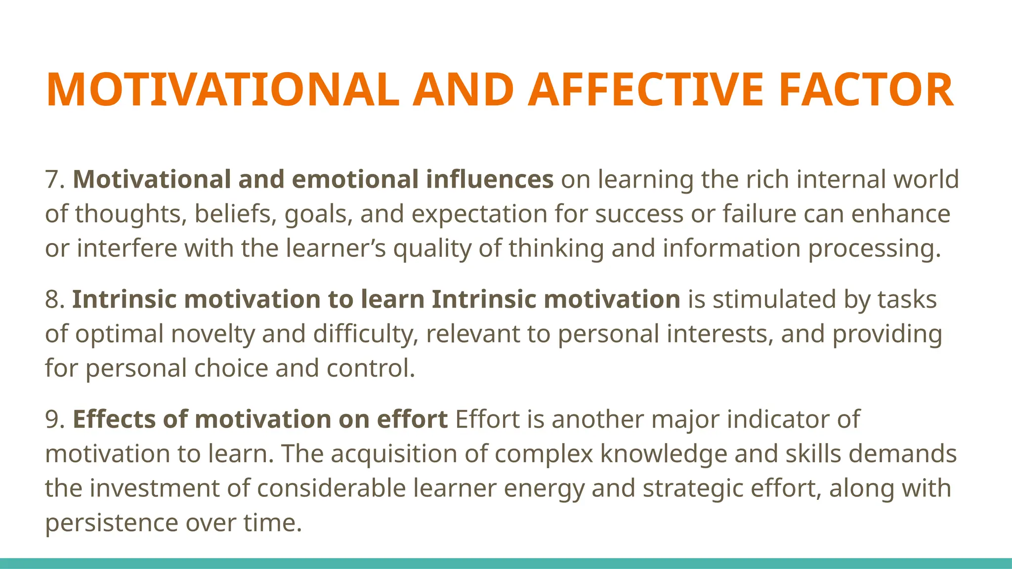 MOTIVATIONAL AND AFFECTIVE FACTOR
7. Motivational and emotional influences on learning the rich internal world
of thoughts, beliefs, goals, and expectation for success or failure can enhance
or interfere with the learner’s quality of thinking and information processing.
8. Intrinsic motivation to learn Intrinsic motivation is stimulated by tasks
of optimal novelty and difficulty, relevant to personal interests, and providing
for personal choice and control.
9. Effects of motivation on effort Effort is another major indicator of
motivation to learn. The acquisition of complex knowledge and skills demands
the investment of considerable learner energy and strategic effort, along with
persistence over time.
 