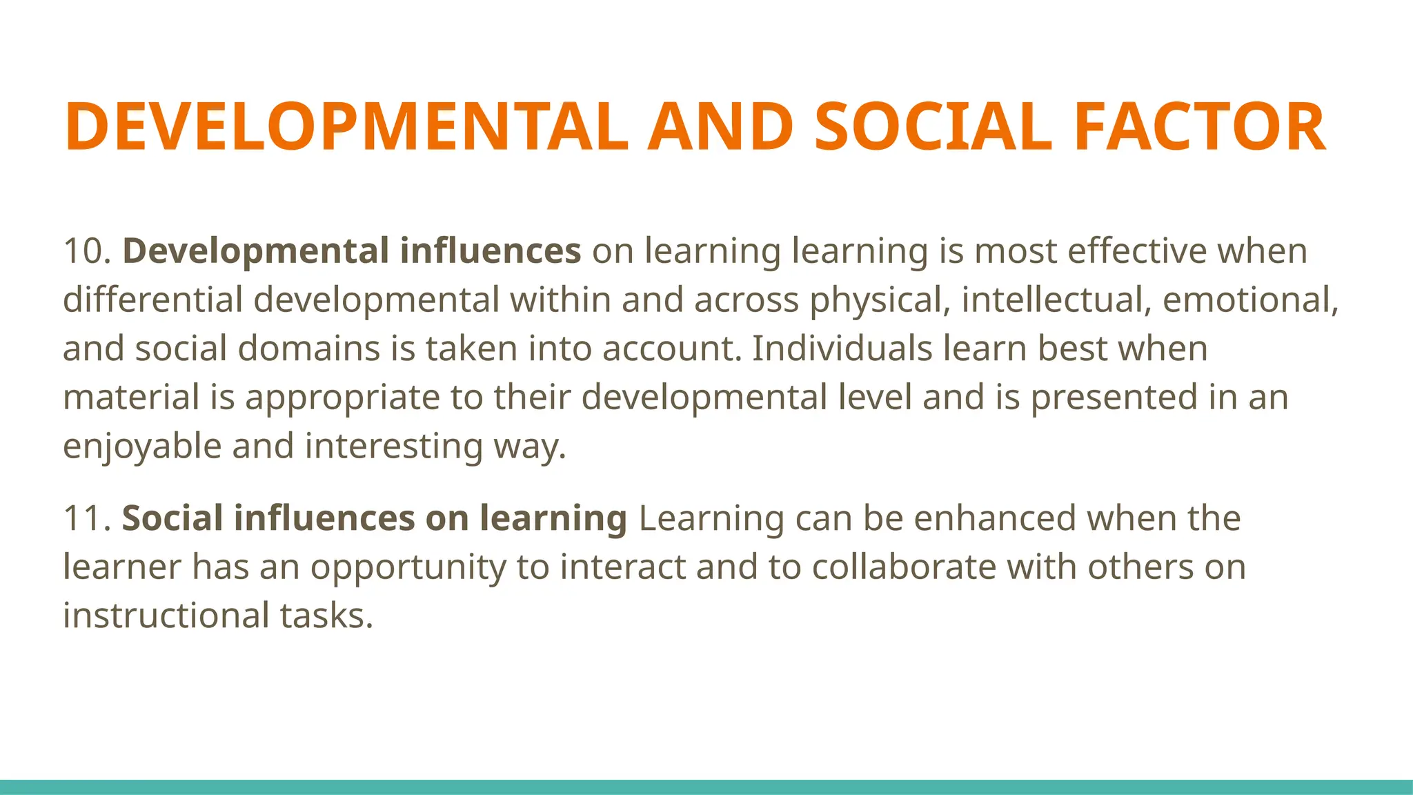 DEVELOPMENTAL AND SOCIAL FACTOR
10. Developmental influences on learning learning is most effective when
differential developmental within and across physical, intellectual, emotional,
and social domains is taken into account. Individuals learn best when
material is appropriate to their developmental level and is presented in an
enjoyable and interesting way.
11. Social influences on learning Learning can be enhanced when the
learner has an opportunity to interact and to collaborate with others on
instructional tasks.
 