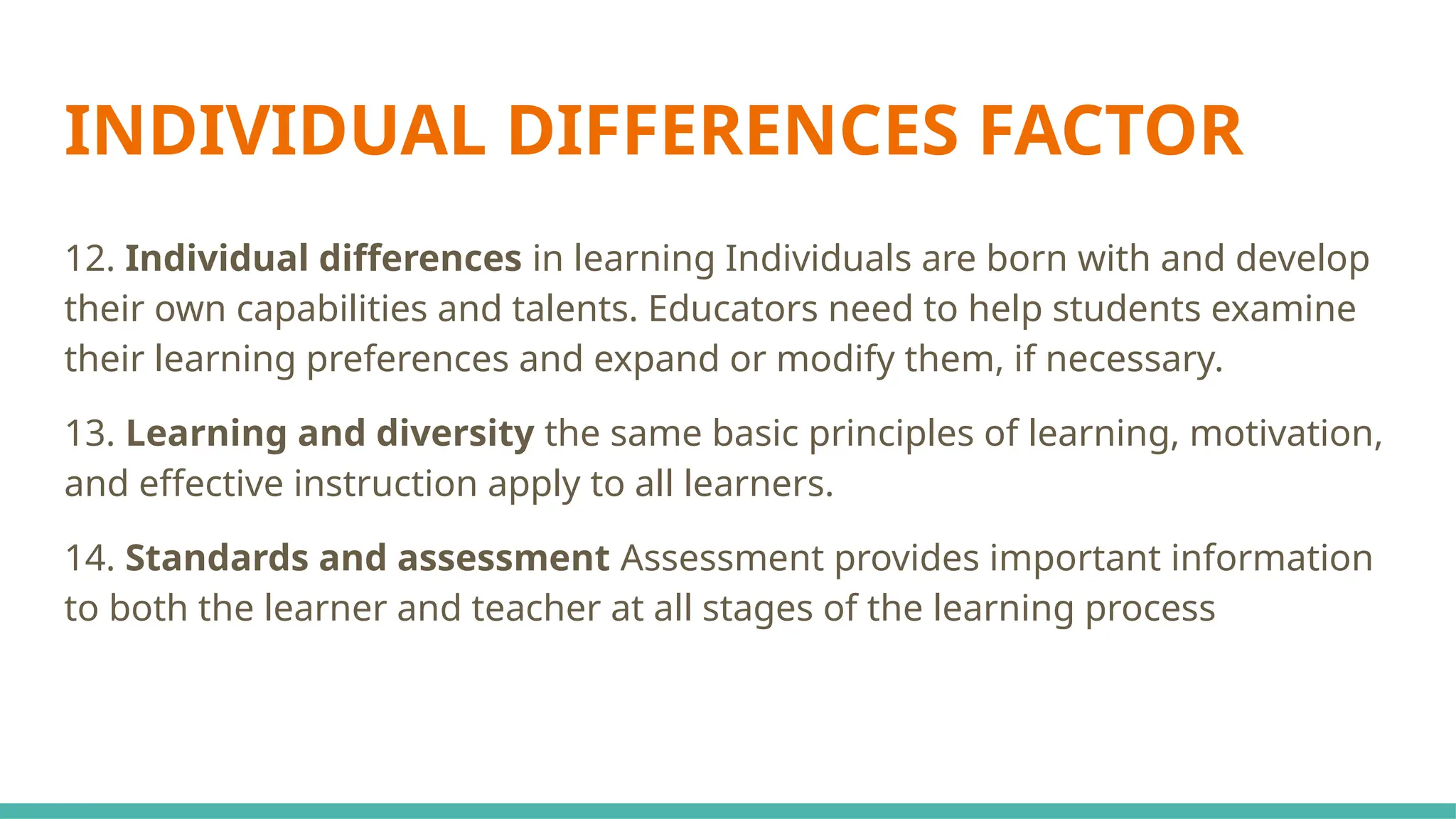 INDIVIDUAL DIFFERENCES FACTOR
12. Individual differences in learning Individuals are born with and develop
their own capabilities and talents. Educators need to help students examine
their learning preferences and expand or modify them, if necessary.
13. Learning and diversity the same basic principles of learning, motivation,
and effective instruction apply to all learners.
14. Standards and assessment Assessment provides important information
to both the learner and teacher at all stages of the learning process
 