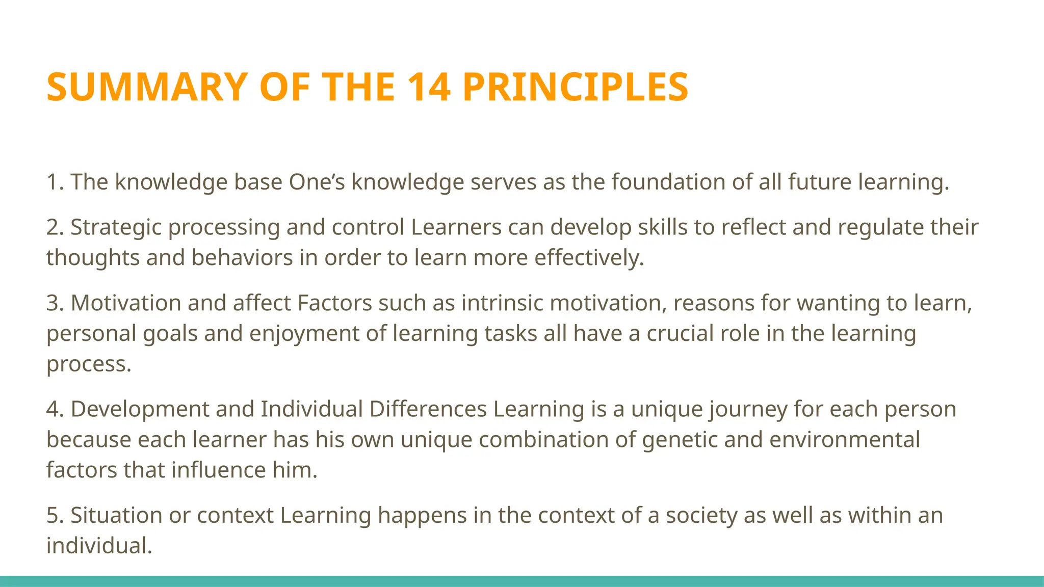 SUMMARY OF THE 14 PRINCIPLES
1. The knowledge base One’s knowledge serves as the foundation of all future learning.
2. Strategic processing and control Learners can develop skills to reflect and regulate their
thoughts and behaviors in order to learn more effectively.
3. Motivation and affect Factors such as intrinsic motivation, reasons for wanting to learn,
personal goals and enjoyment of learning tasks all have a crucial role in the learning
process.
4. Development and Individual Differences Learning is a unique journey for each person
because each learner has his own unique combination of genetic and environmental
factors that influence him.
5. Situation or context Learning happens in the context of a society as well as within an
individual.
 
