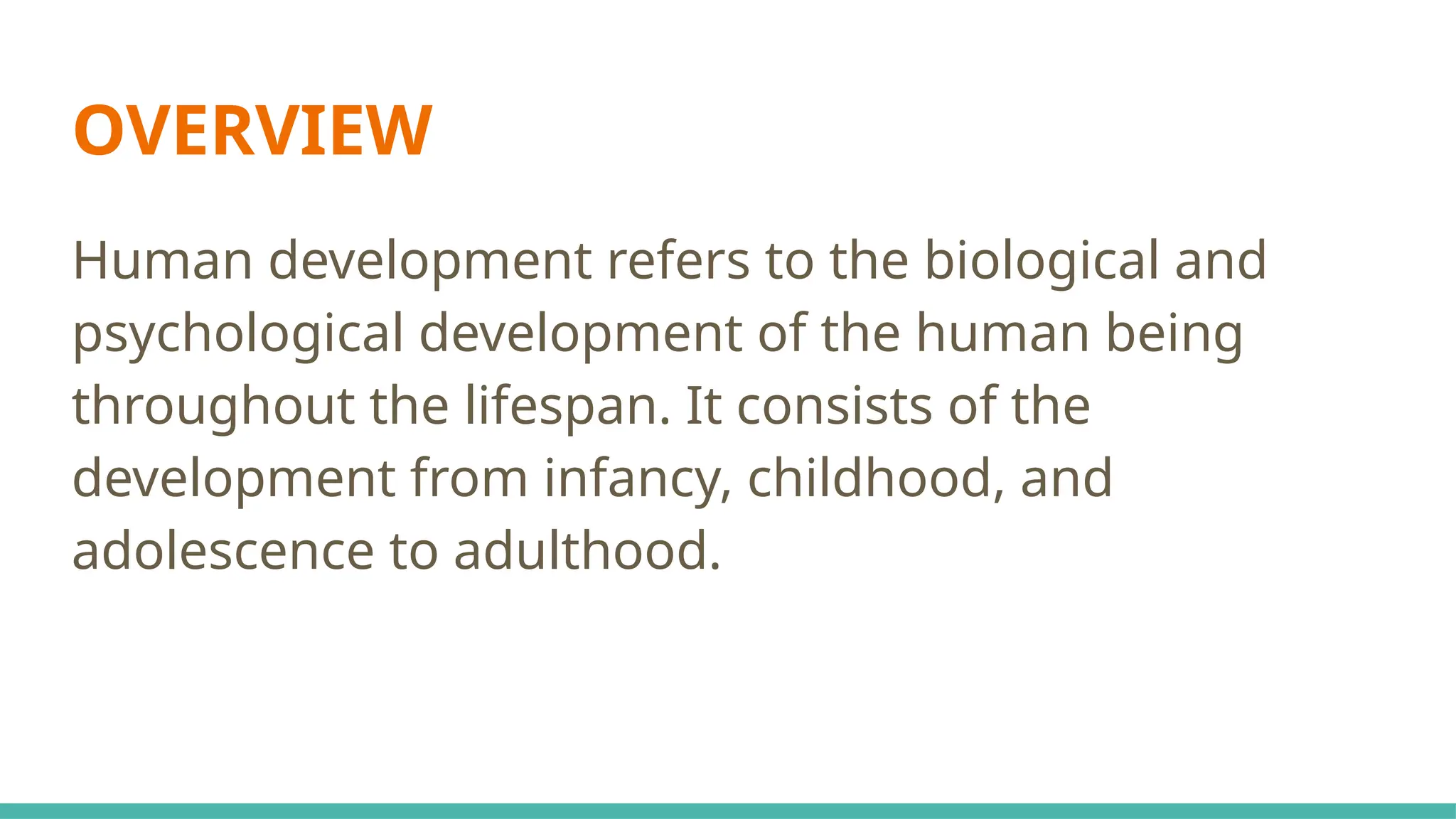 OVERVIEW
Human development refers to the biological and
psychological development of the human being
throughout the lifespan. It consists of the
development from infancy, childhood, and
adolescence to adulthood.
 