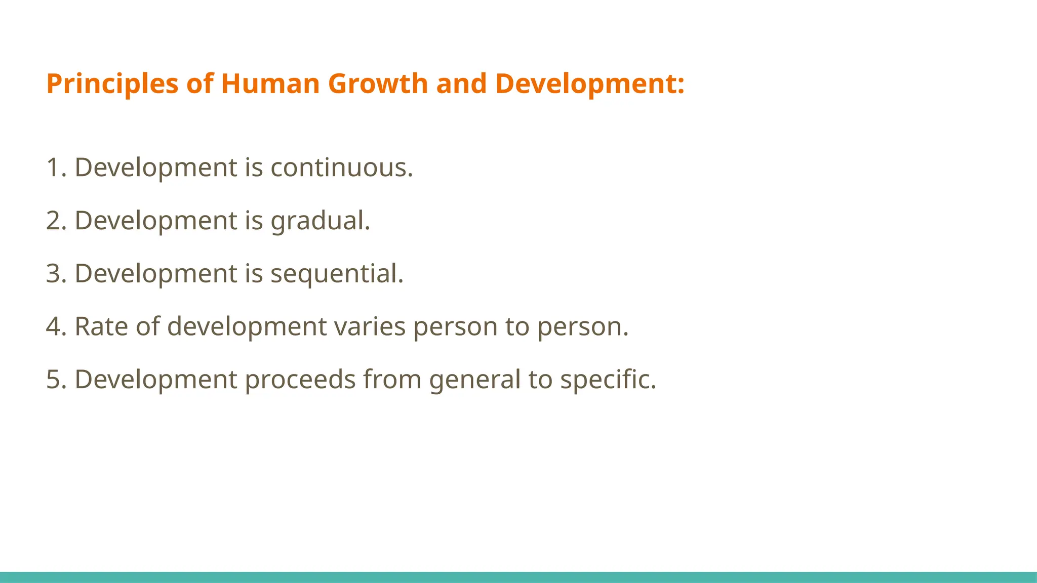 Principles of Human Growth and Development:
1. Development is continuous.
2. Development is gradual.
3. Development is sequential.
4. Rate of development varies person to person.
5. Development proceeds from general to specific.
 