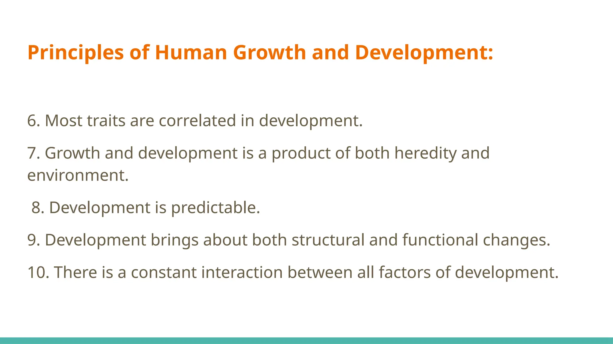 Principles of Human Growth and Development:
6. Most traits are correlated in development.
7. Growth and development is a product of both heredity and
environment.
8. Development is predictable.
9. Development brings about both structural and functional changes.
10. There is a constant interaction between all factors of development.
 