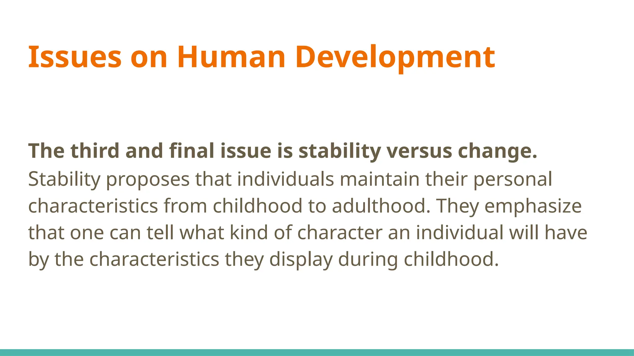 Issues on Human Development
The third and final issue is stability versus change.
Stability proposes that individuals maintain their personal
characteristics from childhood to adulthood. They emphasize
that one can tell what kind of character an individual will have
by the characteristics they display during childhood.
 
