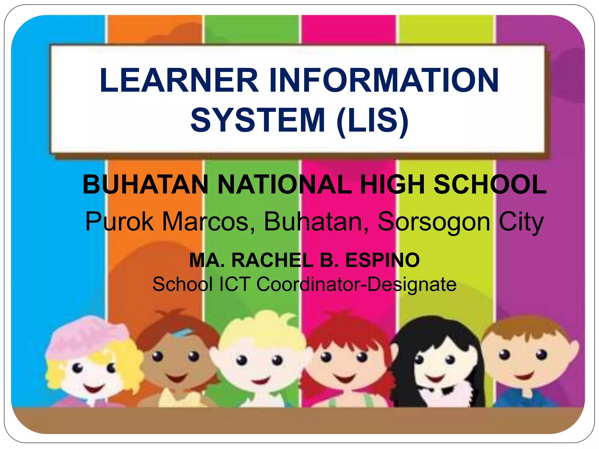 LEARNER INFORMATION 
SYSTEM (LIS) 
BUHATAN NATIONAL HIGH SCHOOL 
Purok Marcos, Buhatan, Sorsogon City 
MA. RACHEL B. ESPINO 
School ICT Coordinator-Designate 
 