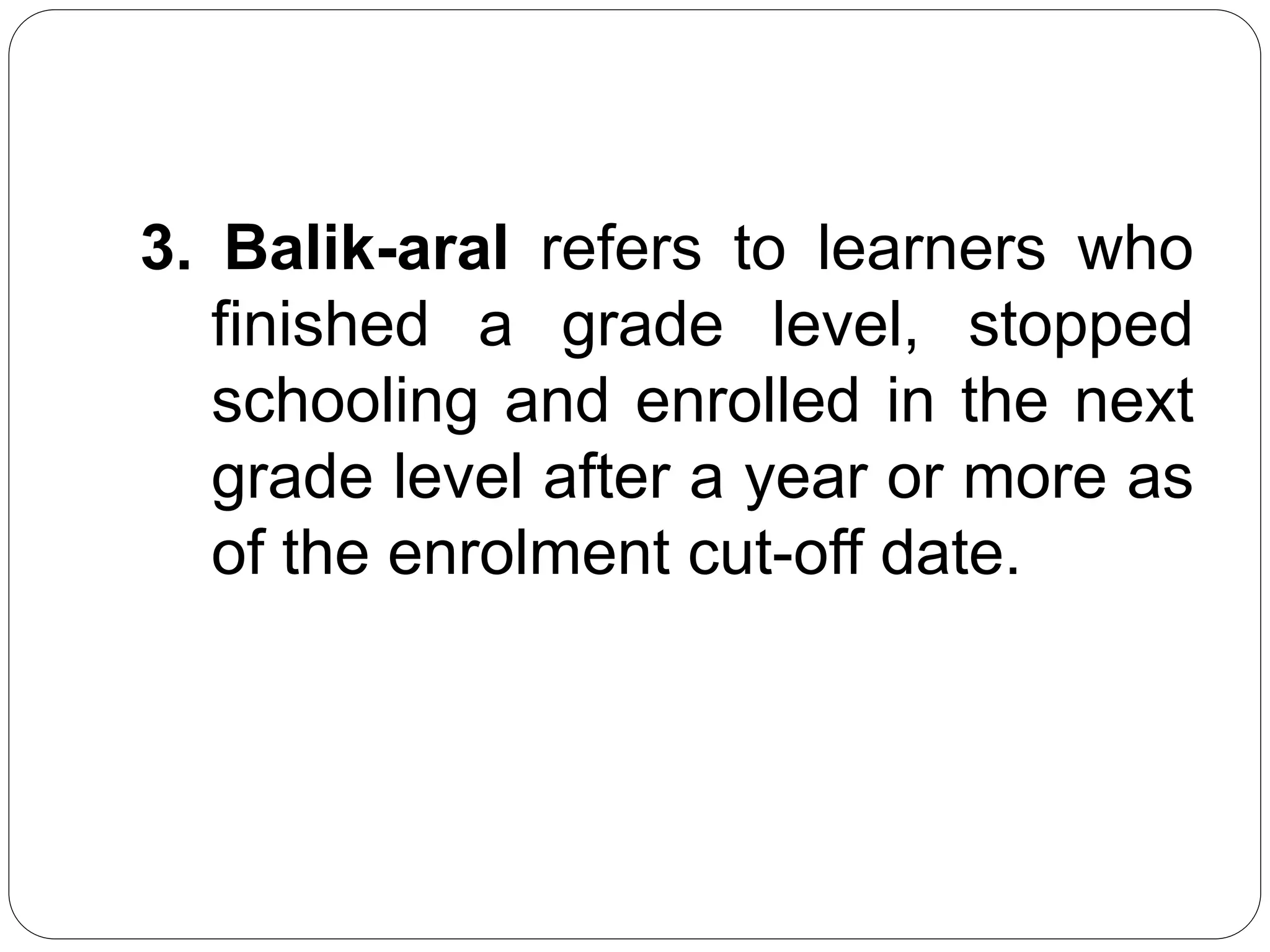 3. Balik-aral refers to learners who 
finished a grade level, stopped 
schooling and enrolled in the next 
grade level after a year or more as 
of the enrolment cut-off date. 
 