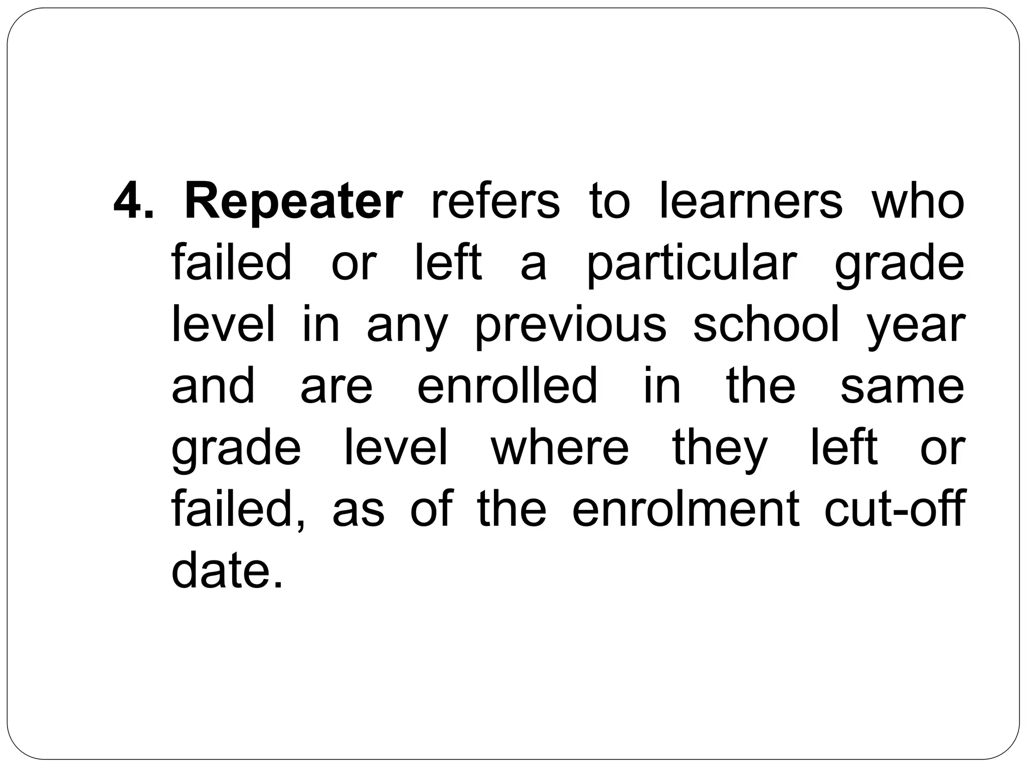 4. Repeater refers to learners who 
failed or left a particular grade 
level in any previous school year 
and are enrolled in the same 
grade level where they left or 
failed, as of the enrolment cut-off 
date. 
 