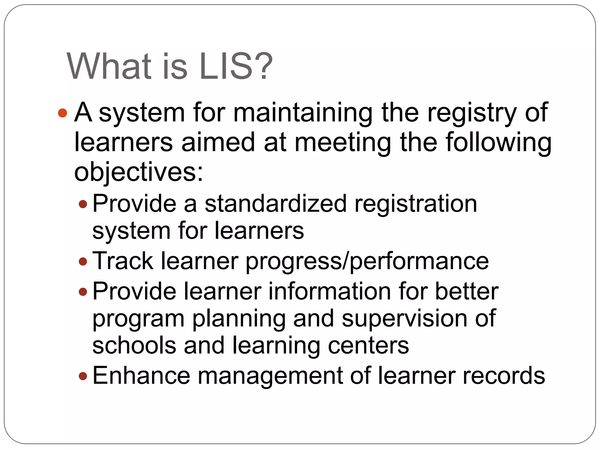 What is LIS? 
 A system for maintaining the registry of 
learners aimed at meeting the following 
objectives: 
 Provide a standardized registration 
system for learners 
Track learner progress/performance 
 Provide learner information for better 
program planning and supervision of 
schools and learning centers 
Enhance management of learner records 
 