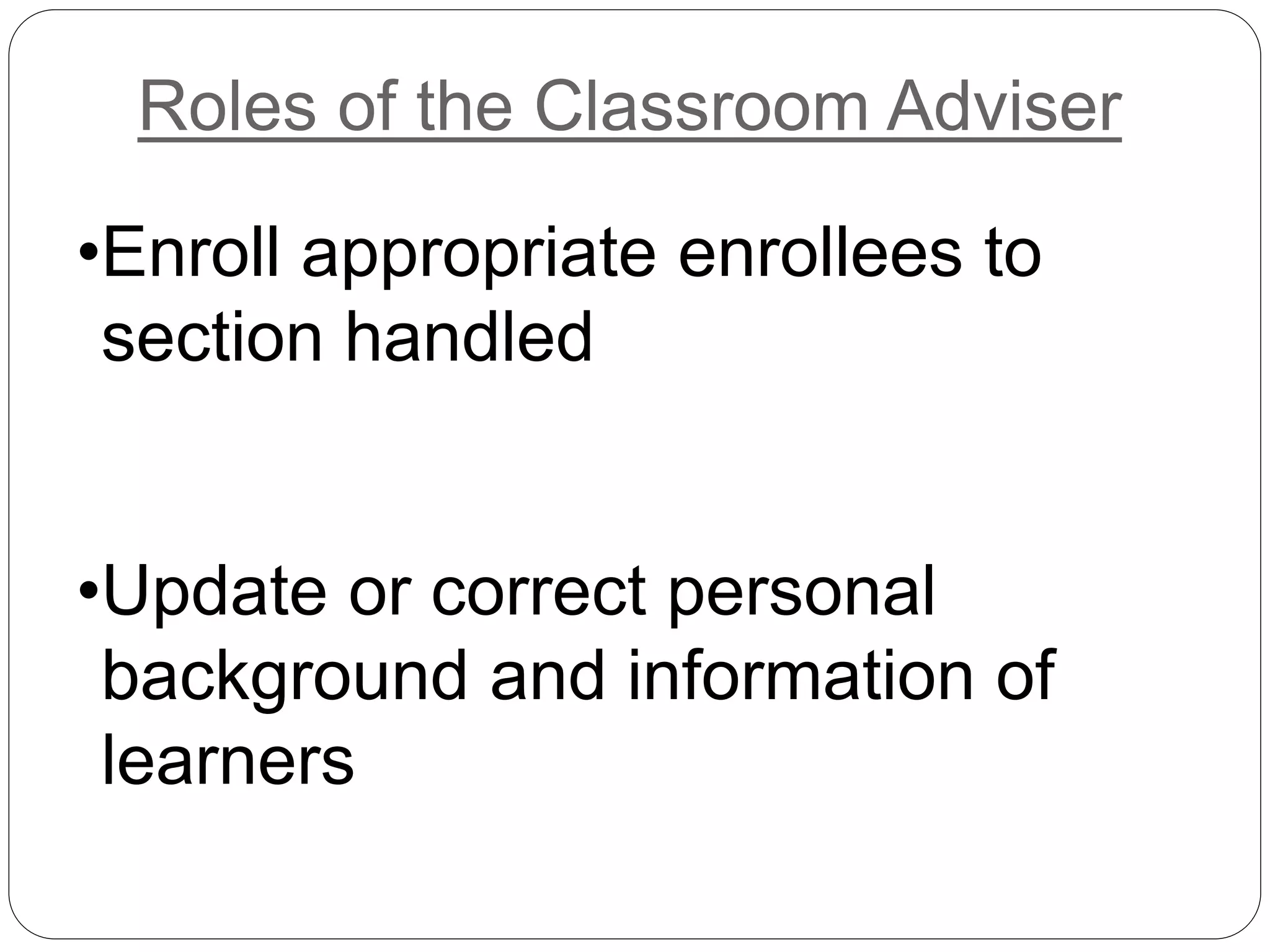 Roles of the Classroom Adviser 
•Enroll appropriate enrollees to 
section handled 
•Update or correct personal 
background and information of 
learners 
 