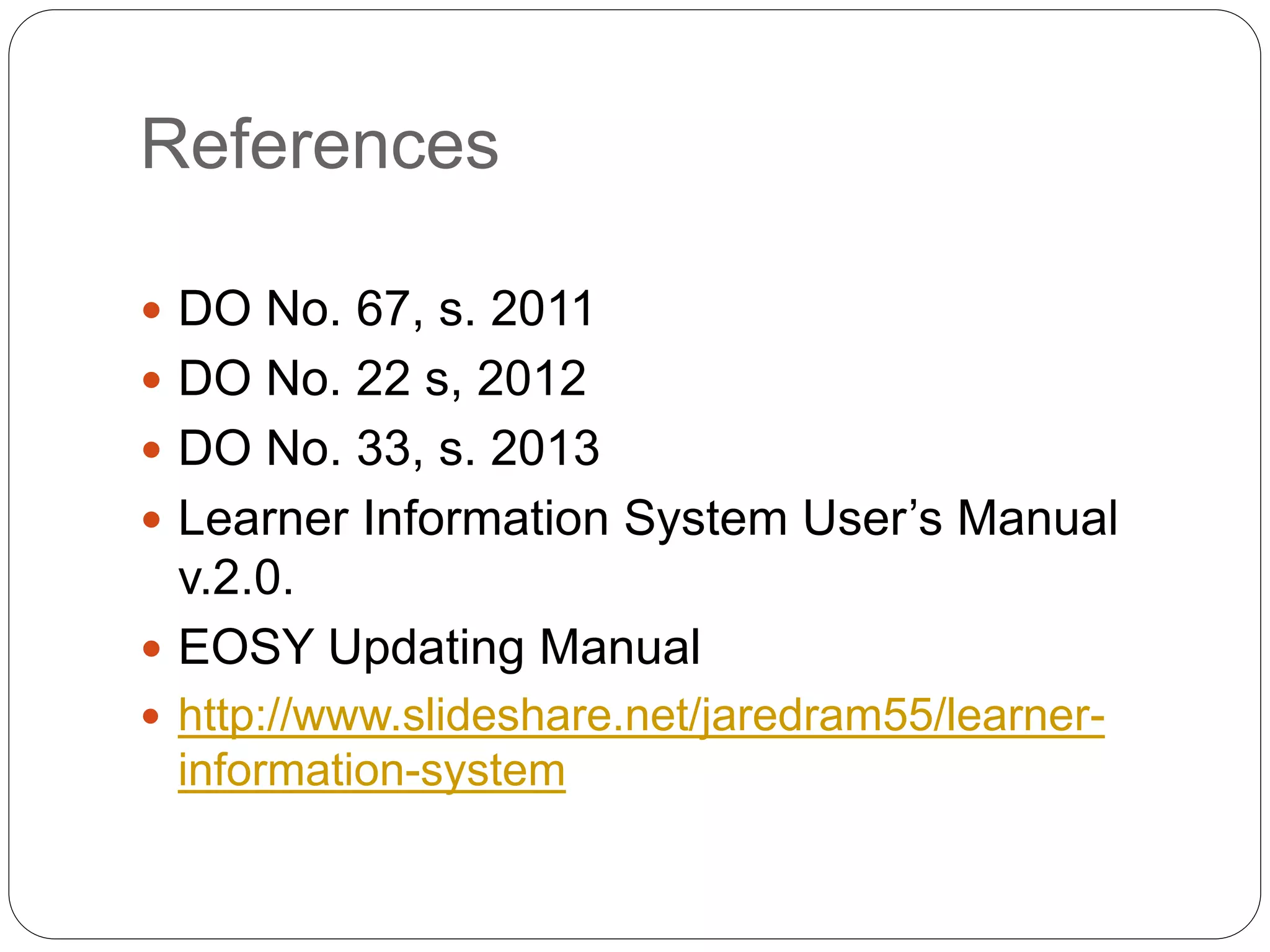 References 
 DO No. 67, s. 2011 
 DO No. 22 s, 2012 
 DO No. 33, s. 2013 
 Learner Information System User’s Manual 
v.2.0. 
 EOSY Updating Manual 
 http://www.slideshare.net/jaredram55/learner-information- 
system 
 