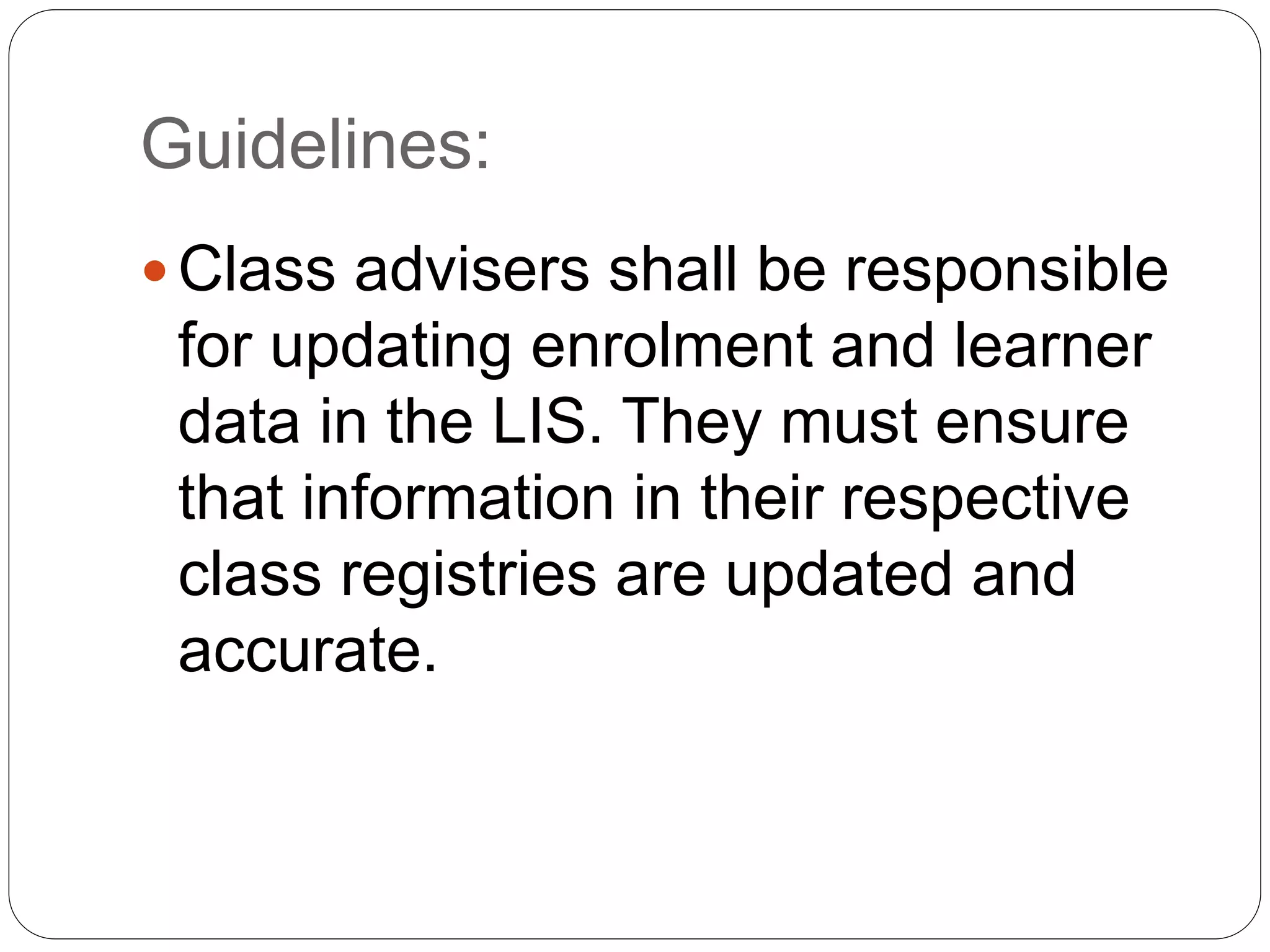 Guidelines: 
 Class advisers shall be responsible 
for updating enrolment and learner 
data in the LIS. They must ensure 
that information in their respective 
class registries are updated and 
accurate. 
 