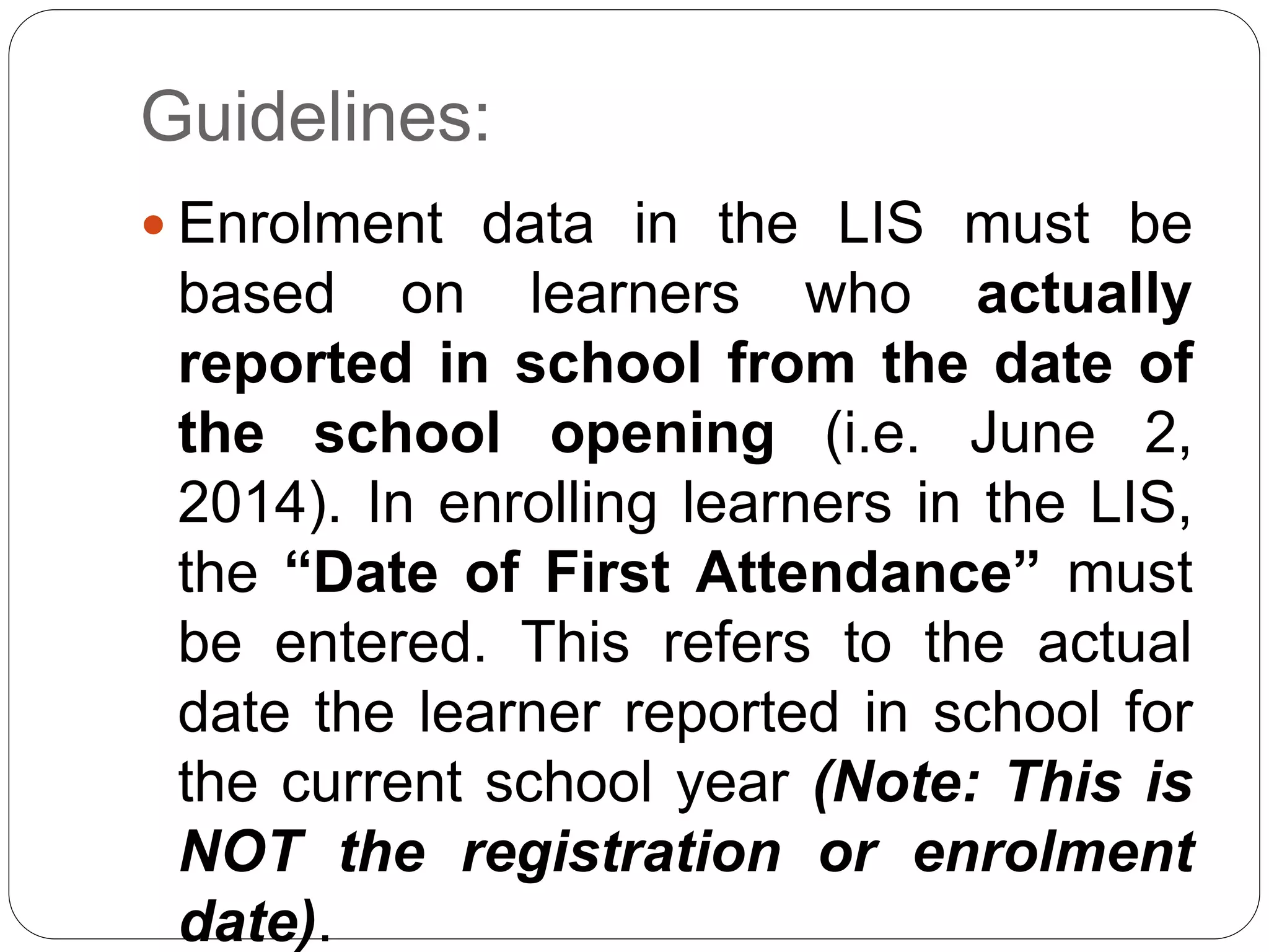 Guidelines: 
 Enrolment data in the LIS must be 
based on learners who actually 
reported in school from the date of 
the school opening (i.e. June 2, 
2014). In enrolling learners in the LIS, 
the “Date of First Attendance” must 
be entered. This refers to the actual 
date the learner reported in school for 
the current school year (Note: This is 
NOT the registration or enrolment 
date). 
 