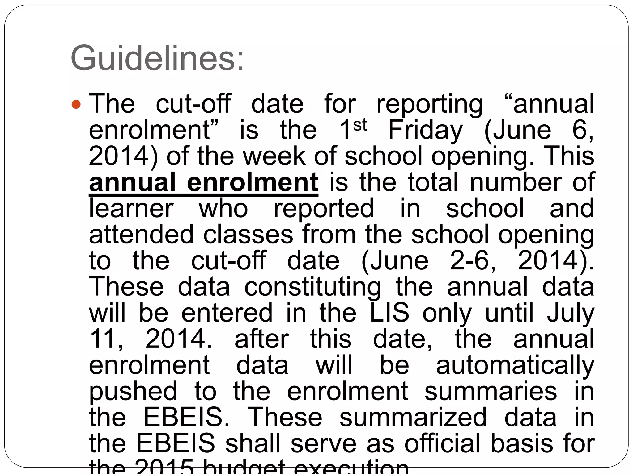 Guidelines: 
 The cut-off date for reporting “annual 
enrolment” is the 1st Friday (June 6, 
2014) of the week of school opening. This 
annual enrolment is the total number of 
learner who reported in school and 
attended classes from the school opening 
to the cut-off date (June 2-6, 2014). 
These data constituting the annual data 
will be entered in the LIS only until July 
11, 2014. after this date, the annual 
enrolment data will be automatically 
pushed to the enrolment summaries in 
the EBEIS. These summarized data in 
the EBEIS shall serve as official basis for 
the 2015 budget execution. 
 