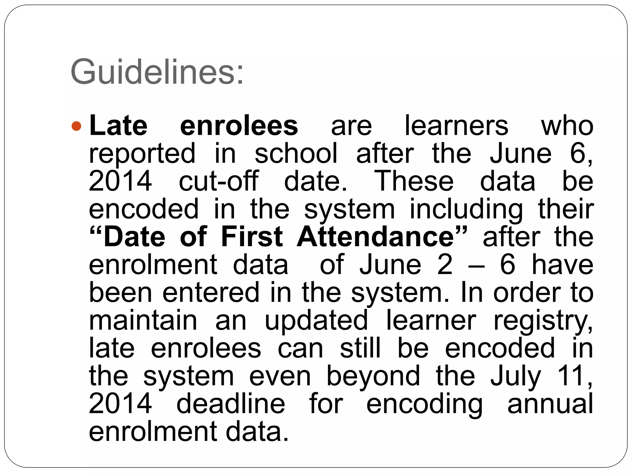 Guidelines: 
 Late enrolees are learners who 
reported in school after the June 6, 
2014 cut-off date. These data be 
encoded in the system including their 
“Date of First Attendance” after the 
enrolment data of June 2 – 6 have 
been entered in the system. In order to 
maintain an updated learner registry, 
late enrolees can still be encoded in 
the system even beyond the July 11, 
2014 deadline for encoding annual 
enrolment data. 
 