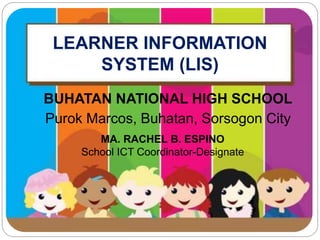LEARNER INFORMATION 
SYSTEM (LIS) 
BUHATAN NATIONAL HIGH SCHOOL 
Purok Marcos, Buhatan, Sorsogon City 
MA. RACHEL B. ESPINO 
School ICT Coordinator-Designate 
 