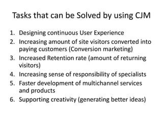 Tasks that can be Solved by using CJM
1. Designing continuous User Experience
2. Increasing amount of site visitors converted into
paying customers (Conversion marketing)
3. Increased Retention rate (amount of returning
visitors)
4. Increasing sense of responsibility of specialists
5. Faster development of multichannel services
and products
6. Supporting creativity (generating better ideas)
 