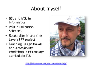 About myself
• BSc and MSc in
Informatics
• PhD in Education
Sciences
• Researcher in Learning
Layers FP7 project
• Teaching Design for All
and Accessibility
Workshop in HCI master
curricula in TLU
http://ee.linkedin.com/in/vladimirtomberg/
 