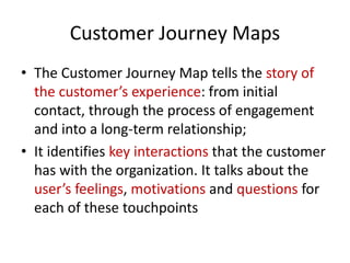 Customer Journey Maps
• The Customer Journey Map tells the story of
the customer’s experience: from initial
contact, through the process of engagement
and into a long-term relationship;
• It identifies key interactions that the customer
has with the organization. It talks about the
user’s feelings, motivations and questions for
each of these touchpoints
 