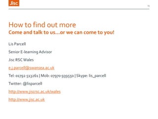 13

How to find out more
Come and talk to us…or we can come to you!
Lis Parcell
Senior E-learning Advisor
Jisc RSC Wales
e.j.parcell@swansea.ac.uk

Tel: 01792 513261 | Mob: 07970 939550 | Skype: lis_parcell
Twitter: @lisparcell
http://www.jiscrsc.ac.uk/wales
http://www.jisc.ac.uk

 