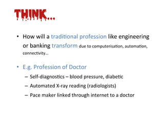 Think...
•  How	
  will	
  a	
  tradi*onal	
  profession	
  like	
  engineering	
  
   or	
  banking	
  transform	
  due	
  to	
  computerisa*on,	
  automa*on,	
  
   connec*vity…    	
  
•  E.g.	
  Profession	
  of	
  Doctor	
  
    –  Self-­‐diagnos*cs	
  –	
  blood	
  pressure,	
  diabe*c	
  
    –  Automated	
  X-­‐ray	
  reading	
  (radiologists)	
  
    –  Pace	
  maker	
  linked	
  through	
  internet	
  to	
  a	
  doctor	
  
 