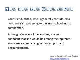 You are the Counselor
Your	
  friend,	
  Alisha,	
  who	
  is	
  generally	
  considered	
  a	
  
good	
  vocalist,	
  was	
  going	
  to	
  the	
  inter-­‐school	
  music	
  
compe**on.	
  	
  

Although	
  she	
  was	
  a	
  li5le	
  anxious,	
  she	
  was	
  
conﬁdent	
  that	
  she	
  would	
  be	
  among	
  the	
  top	
  three.	
  
You	
  were	
  accompanying	
  her	
  for	
  support	
  and	
  
encouragement.	
  

                                                  Based	
  on	
  Carol	
  Dweck’s	
  book	
  ‘Mindset’	
  
                                                  http://mindsetonline.com	
  	
  
 