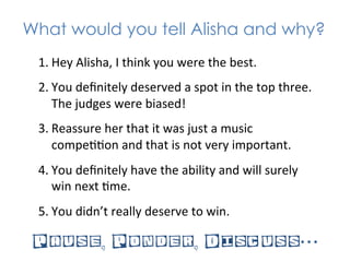 What would you tell Alisha and why?
 1. Hey	
  Alisha,	
  I	
  think	
  you	
  were	
  the	
  best.	
  
 2. You	
  deﬁnitely	
  deserved	
  a	
  spot	
  in	
  the	
  top	
  three.	
  
    The	
  judges	
  were	
  biased!	
  
 3. Reassure	
  her	
  that	
  it	
  was	
  just	
  a	
  music	
  
    compe**on	
  and	
  that	
  is	
  not	
  very	
  important.	
  
 4. You	
  deﬁnitely	
  have	
  the	
  ability	
  and	
  will	
  surely	
  
    win	
  next	
  *me.	
  
 5. You	
  didn’t	
  really	
  deserve	
  to	
  win.	
  

 Pause, Ponder, Discuss…
 
