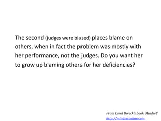 The	
  second	
  (judges	
  were	
  biased)	
  places	
  blame	
  on	
  
others,	
  when	
  in	
  fact	
  the	
  problem	
  was	
  mostly	
  with	
  
her	
  performance,	
  not	
  the	
  judges.	
  Do	
  you	
  want	
  her	
  
to	
  grow	
  up	
  blaming	
  others	
  for	
  her	
  deﬁciencies?	
  




                                                     From	
  Carol	
  Dweck’s	
  book	
  ‘Mindset’	
  
                                                     http://mindsetonline.com	
  	
  
 