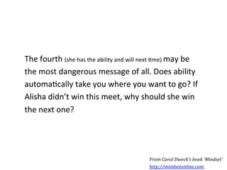 The	
  fourth	
  (she	
  has	
  the	
  ability	
  and	
  will	
  next	
  *me)	
  may	
  be	
  
the	
  most	
  dangerous	
  message	
  of	
  all.	
  Does	
  ability	
  
automa*cally	
  take	
  you	
  where	
  you	
  want	
  to	
  go?	
  If	
  
Alisha	
  didn’t	
  win	
  this	
  meet,	
  why	
  should	
  she	
  win	
  
the	
  next	
  one?	
  




                                                                  From	
  Carol	
  Dweck’s	
  book	
  ‘Mindset’	
  
                                                                  http://mindsetonline.com	
  	
  
 
