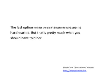 The	
  last	
  op*on	
  (tell	
  her	
  she	
  didn’t	
  deserve	
  to	
  win)	
  seems	
  
hardhearted.	
  But	
  that’s	
  pre5y	
  much	
  what	
  you	
  
should	
  have	
  told	
  her.	
  




                                                                   From	
  Carol	
  Dweck’s	
  book	
  ‘Mindset’	
  
                                                                   http://mindsetonline.com	
  	
  
 