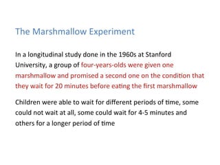 The	
  Marshmallow	
  Experiment	
  

In	
  a	
  longitudinal	
  study	
  done	
  in	
  the	
  1960s	
  at	
  Stanford	
  
University,	
  a	
  group	
  of	
  four-­‐years-­‐olds	
  were	
  given	
  one	
  
marshmallow	
  and	
  promised	
  a	
  second	
  one	
  on	
  the	
  condi*on	
  that	
  
they	
  wait	
  for	
  20	
  minutes	
  before	
  ea*ng	
  the	
  ﬁrst	
  marshmallow	
  

Children	
  were	
  able	
  to	
  wait	
  for	
  diﬀerent	
  periods	
  of	
  *me,	
  some	
  
could	
  not	
  wait	
  at	
  all,	
  some	
  could	
  wait	
  for	
  4-­‐5	
  minutes	
  and	
  
others	
  for	
  a	
  longer	
  period	
  of	
  *me	
  
 