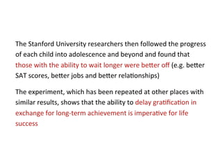 The	
  Stanford	
  University	
  researchers	
  then	
  followed	
  the	
  progress	
  
of	
  each	
  child	
  into	
  adolescence	
  and	
  beyond	
  and	
  found	
  that	
  
those	
  with	
  the	
  ability	
  to	
  wait	
  longer	
  were	
  be5er	
  oﬀ	
  (e.g.	
  be5er	
  
SAT	
  scores,	
  be5er	
  jobs	
  and	
  be5er	
  rela*onships)	
  	
  	
  

The	
  experiment,	
  which	
  has	
  been	
  repeated	
  at	
  other	
  places	
  with	
  
similar	
  results,	
  shows	
  that	
  the	
  ability	
  to	
  delay	
  gra*ﬁca*on	
  in	
  
exchange	
  for	
  long-­‐term	
  achievement	
  is	
  impera*ve	
  for	
  life	
  
success	
  
 