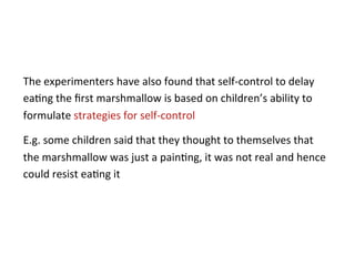 The	
  experimenters	
  have	
  also	
  found	
  that	
  self-­‐control	
  to	
  delay	
  
ea*ng	
  the	
  ﬁrst	
  marshmallow	
  is	
  based	
  on	
  children’s	
  ability	
  to	
  
formulate	
  strategies	
  for	
  self-­‐control	
  	
  

E.g.	
  some	
  children	
  said	
  that	
  they	
  thought	
  to	
  themselves	
  that	
  
the	
  marshmallow	
  was	
  just	
  a	
  pain*ng,	
  it	
  was	
  not	
  real	
  and	
  hence	
  
could	
  resist	
  ea*ng	
  it	
  
 