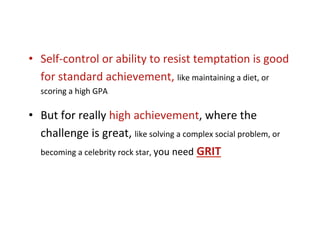 •  Self-­‐control	
  or	
  ability	
  to	
  resist	
  tempta*on	
  is	
  good	
  
   for	
  standard	
  achievement,	
  like	
  maintaining	
  a	
  diet,	
  or	
  
    scoring	
  a	
  high	
  GPA	
  

•  But	
  for	
  really	
  high	
  achievement,	
  where	
  the	
  
   challenge	
  is	
  great,	
  like	
  solving	
  a	
  complex	
  social	
  problem,	
  or	
  
   becoming	
  a	
  celebrity	
  rock	
  star,	
  you	
  need	
  GRIT	
  
 