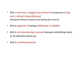 •  Grit	
  =	
  tenacious,	
  dogged,	
  perseverance	
  to	
  pursue	
  a	
  long-­‐
   term,	
  almost	
  impossible	
  goal	
  
    (Westpoint	
  Military	
  Academy	
  and	
  Spelling	
  Bee	
  Contest)	
  

•  Grit	
  is	
  opposite	
  of	
  being	
  a	
  dile5ante	
  or	
  dabbler	
  

•  Grit	
  is	
  not	
  abandoning	
  a	
  pursuit	
  because	
  something	
  novel,	
  
   or	
  an	
  obstacle	
  comes	
  up	
  

•  Grit	
  is	
  sustained	
  passion	
  
 