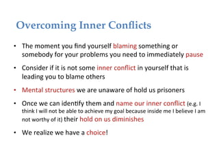 Overcoming Inner Conﬂicts!
•  The	
  moment	
  you	
  ﬁnd	
  yourself	
  blaming	
  something	
  or	
  
    somebody	
  for	
  your	
  problems	
  you	
  need	
  to	
  immediately	
  pause	
  
•  Consider	
  if	
  it	
  is	
  not	
  some	
  inner	
  conﬂict	
  in	
  yourself	
  that	
  is	
  
    leading	
  you	
  to	
  blame	
  others	
  
•  Mental	
  structures	
  we	
  are	
  unaware	
  of	
  hold	
  us	
  prisoners	
  
•  Once	
  we	
  can	
  iden*fy	
  them	
  and	
  name	
  our	
  inner	
  conﬂict	
  (e.g.	
  I	
  
    think	
  I	
  will	
  not	
  be	
  able	
  to	
  achieve	
  my	
  goal	
  because	
  inside	
  me	
  I	
  believe	
  I	
  am	
  
    not	
  worthy	
  of	
  it)	
  their	
  hold	
  on	
  us	
  diminishes	
  

•  We	
  realize	
  we	
  have	
  a	
  choice!	
  
 