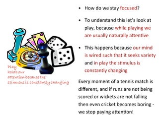 •  How	
  do	
  we	
  stay	
  focused?	
  

•  To	
  understand	
  this	
  let’s	
  look	
  at	
  
    play,	
  because	
  while	
  playing	
  we	
  
    are	
  usually	
  naturally	
  a5en*ve	
  

•  This	
  happens	
  because	
  our	
  mind	
  
    is	
  wired	
  such	
  that	
  it	
  seeks	
  variety	
  
    and	
  in	
  play	
  the	
  s*mulus	
  is	
  
    constantly	
  changing	
  

Every	
  moment	
  of	
  a	
  tennis	
  match	
  is	
  
diﬀerent,	
  and	
  if	
  runs	
  are	
  not	
  being	
  
scored	
  or	
  wickets	
  are	
  not	
  falling	
  
then	
  even	
  cricket	
  becomes	
  boring	
  -­‐	
  
we	
  stop	
  paying	
  a5en*on!	
  
 