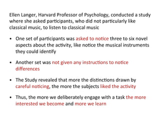 Ellen	
  Langer,	
  Harvard	
  Professor	
  of	
  Psychology,	
  conducted	
  a	
  study	
  
where	
  she	
  asked	
  par*cipants,	
  who	
  did	
  not	
  par*cularly	
  like	
  
classical	
  music,	
  to	
  listen	
  to	
  classical	
  music	
  

•  One	
  set	
  of	
  par*cipants	
  was	
  asked	
  to	
  no*ce	
  three	
  to	
  six	
  novel	
  
    aspects	
  about	
  the	
  ac*vity,	
  like	
  no*ce	
  the	
  musical	
  instruments	
  
    they	
  could	
  iden*fy	
  

•  Another	
  set	
  was	
  not	
  given	
  any	
  instruc*ons	
  to	
  no*ce	
  
    diﬀerences	
  

•  The	
  Study	
  revealed	
  that	
  more	
  the	
  dis*nc*ons	
  drawn	
  by	
  
    careful	
  no*cing,	
  the	
  more	
  the	
  subjects	
  liked	
  the	
  ac*vity	
  

•  Thus,	
  the	
  more	
  we	
  deliberately	
  engage	
  with	
  a	
  task	
  the	
  more	
  
    interested	
  we	
  become	
  and	
  more	
  we	
  learn	
  
 