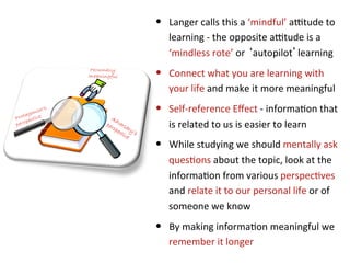 •  Langer	
  calls	
  this	
  a	
  ‘mindful’	
  axtude	
  to	
  
    learning	
  -­‐	
  the	
  opposite	
  axtude	
  is	
  a	
  
    ‘mindless	
  rote’	
  or	
  ‘autopilot’learning	
  
•  Connect	
  what	
  you	
  are	
  learning	
  with	
  
    your	
  life	
  and	
  make	
  it	
  more	
  meaningful	
  
•  Self-­‐reference	
  Eﬀect	
  -­‐	
  informa*on	
  that	
  
    is	
  related	
  to	
  us	
  is	
  easier	
  to	
  learn	
  
•  While	
  studying	
  we	
  should	
  mentally	
  ask	
  
    ques*ons	
  about	
  the	
  topic,	
  look	
  at	
  the	
  
    informa*on	
  from	
  various	
  perspec*ves	
  
    and	
  relate	
  it	
  to	
  our	
  personal	
  life	
  or	
  of	
  
    someone	
  we	
  know	
  
•  By	
  making	
  informa*on	
  meaningful	
  we	
  
    remember	
  it	
  longer	
  
 